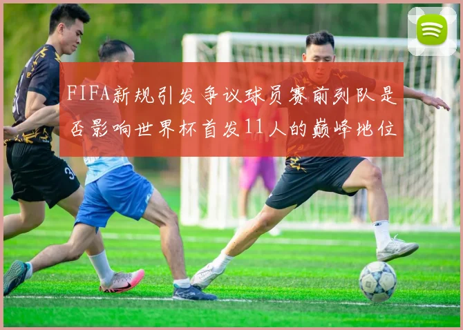 FIFA新规引发争议球员赛前列队是否影响世界杯首发11人的巅峰地位