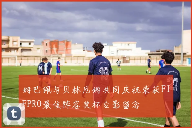 姆巴佩与贝林厄姆共同庆祝荣获FIFPRO最佳阵容奖杯合影留念