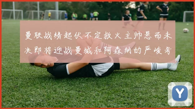 曼联战绩起伏不定救火主帅悬而未决即将迎战曼城和阿森纳的严峻考验