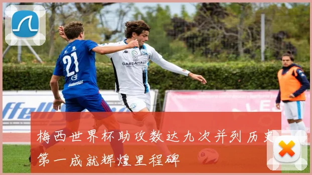 梅西世界杯助攻数达九次并列历史第一成就辉煌里程碑