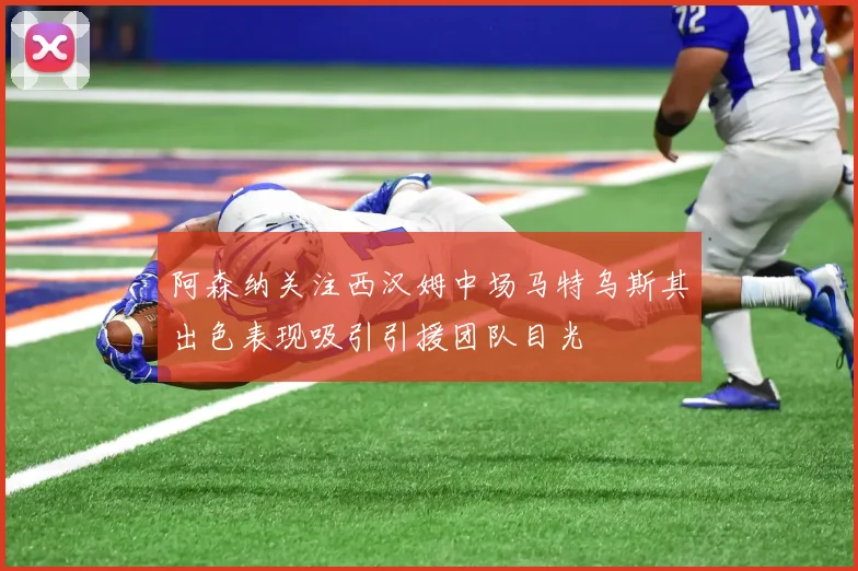 阿森纳关注西汉姆中场马特乌斯其出色表现吸引引援团队目光