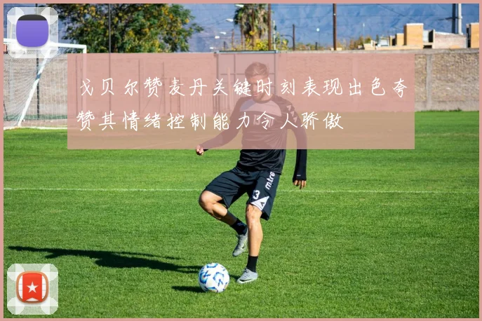 戈贝尔赞麦丹关键时刻表现出色夸赞其情绪控制能力令人骄傲