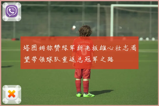 塔图姆称赞绿军新老板雄心壮志渴望带领球队重返总冠军之路
