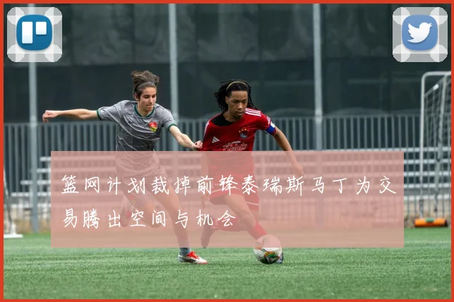 篮网计划裁掉前锋泰瑞斯马丁为交易腾出空间与机会