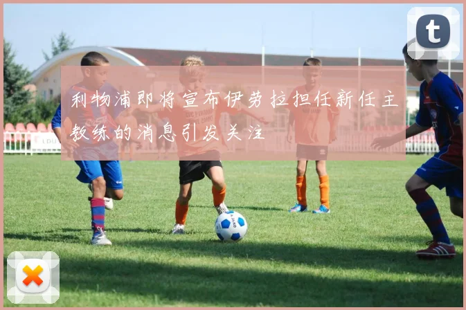 利物浦即将宣布伊劳拉担任新任主教练的消息引发关注