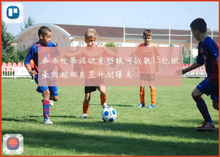 弗洛伦蒂诺欲重塑银河战舰15亿欧豪购超级巨星计划曝光