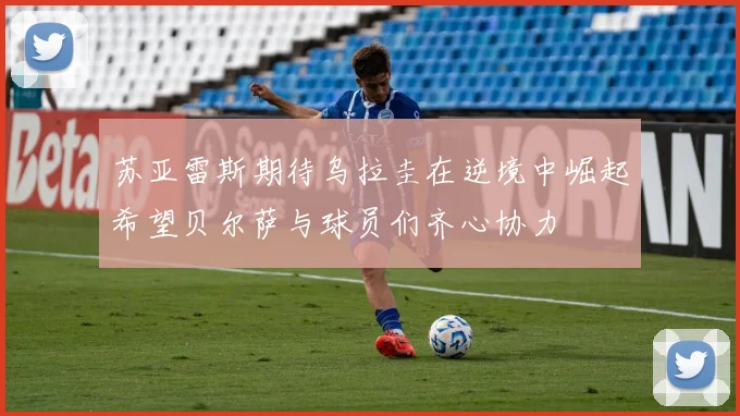 苏亚雷斯期待乌拉圭在逆境中崛起希望贝尔萨与球员们齐心协力