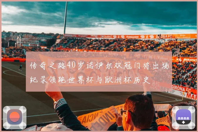 传奇之路40岁诺伊尔双冠门将出场纪录领跑世界杯与欧洲杯历史
