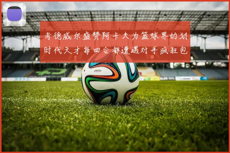 考德威尔盛赞阿卡夫为篮球界的划时代天才每回合都遭遇对手疯狂包夹挑战