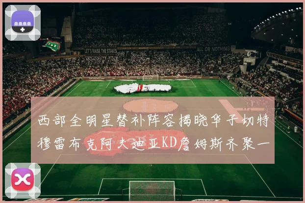 西部全明星替补阵容揭晓华子切特穆雷布克阿夫迪亚KD詹姆斯齐聚一堂