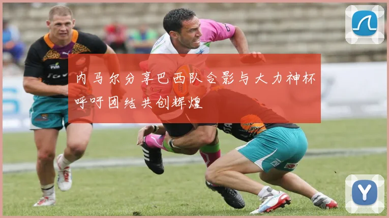 内马尔分享巴西队合影与大力神杯呼吁团结共创辉煌