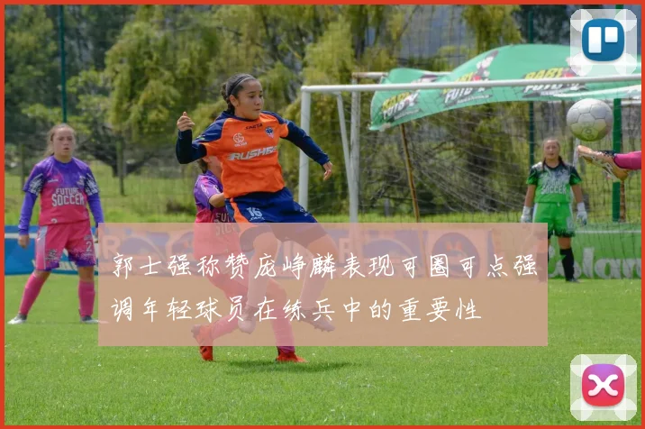郭士强称赞庞峥麟表现可圈可点强调年轻球员在练兵中的重要性