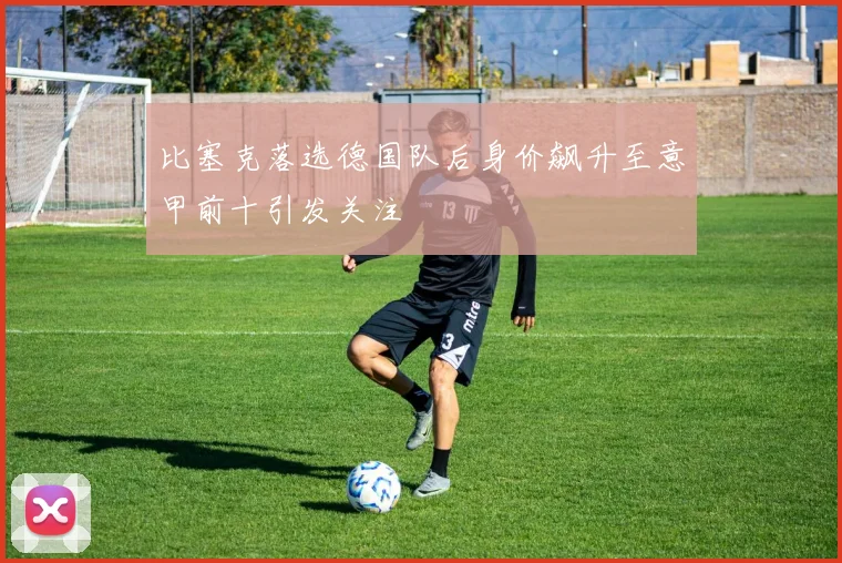 比塞克落选德国队后身价飙升至意甲前十引发关注