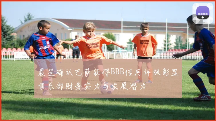 晨星确认巴萨获得BBB信用评级彰显俱乐部财务实力与发展潜力