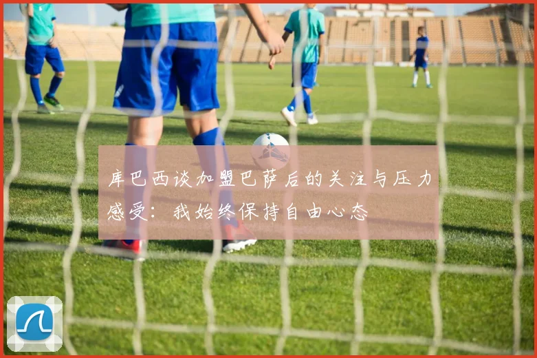 库巴西谈加盟巴萨后的关注与压力感受：我始终保持自由心态
