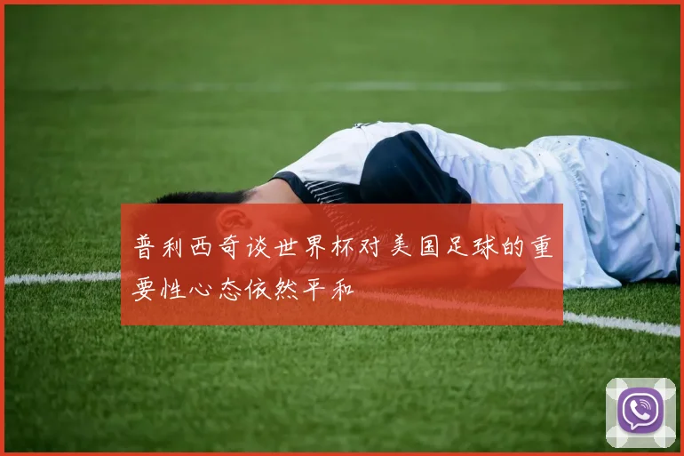 普利西奇谈世界杯对美国足球的重要性心态依然平和