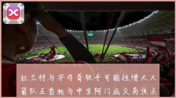 杜兰特与字母哥联手可能性增大火箭队五首轮与申京阿门成交易焦点