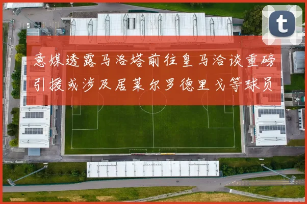 意媒透露马洛塔前往皇马洽谈重磅引援或涉及居莱尔罗德里戈等球员