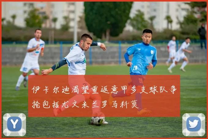 伊卡尔迪渴望重返意甲多支球队争抢包括尤文米兰罗马科莫